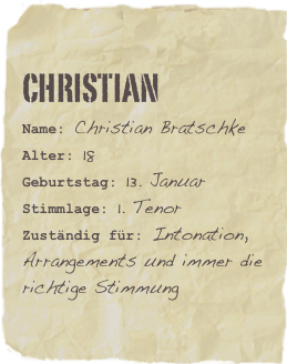 Christian
Name: Christian BratschkeAlter: 18Geburtstag: 13. Januar
Stimmlage: 1. Tenor
Zuständig für: Intonation, Arrangements und immer die richtige Stimmung