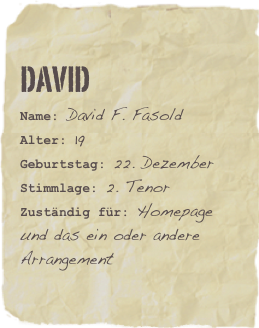 DAVID
Name: David F. FasoldAlter: 19Geburtstag: 22. Dezember
Stimmlage: 2. Tenor
Zuständig für: Homepage und das ein oder andere Arrangement
