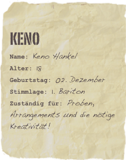 Keno
Name: Keno HankelAlter: 18Geburtstag: 02. Dezember
Stimmlage: 1. Bariton
Zuständig für: Proben, Arrangements und die nötige Kreativität!