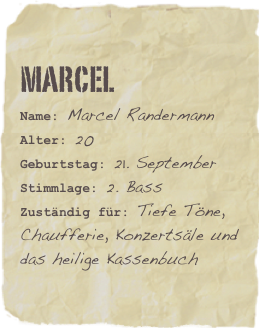 Marcel
Name: Marcel RandermannAlter: 20Geburtstag: 21. September
Stimmlage: 2. Bass
Zuständig für: Tiefe Töne, Chaufferie, Konzertsäle und das heilige Kassenbuch